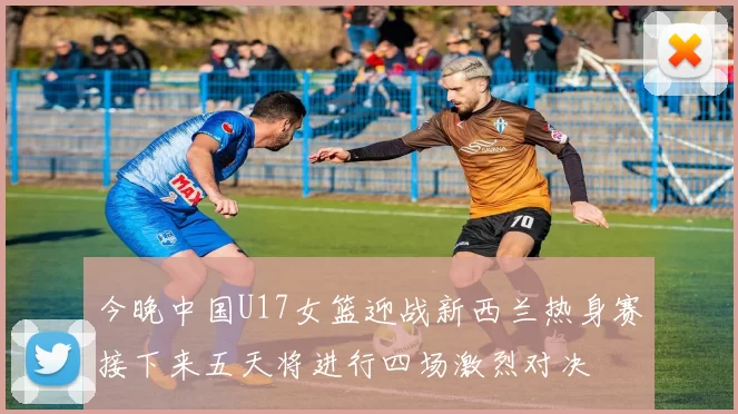 今晚中国U17女篮迎战新西兰热身赛接下来五天将进行四场激烈对决