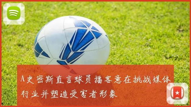 A史密斯直言球员播客意在挑战媒体行业并塑造受害者形象