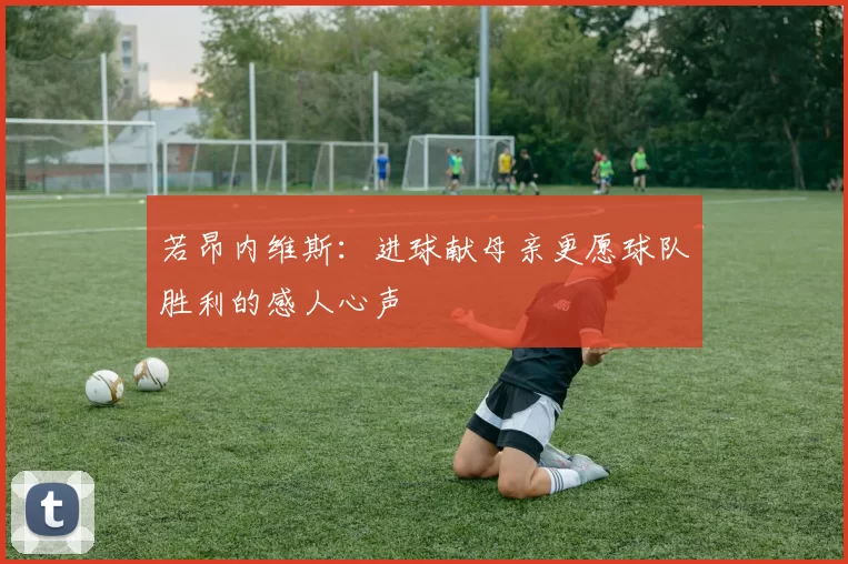 若昂内维斯：进球献母亲更愿球队胜利的感人心声