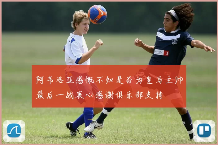 阿韦洛亚感慨不知是否为皇马主帅最后一战衷心感谢俱乐部支持