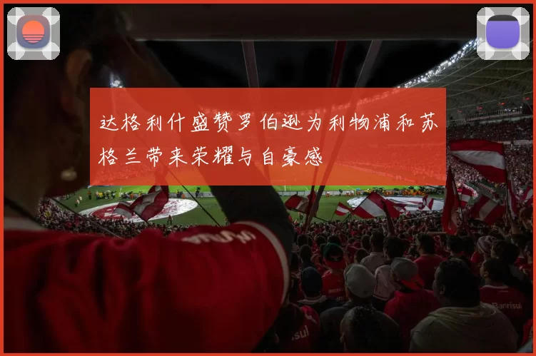 达格利什盛赞罗伯逊为利物浦和苏格兰带来荣耀与自豪感