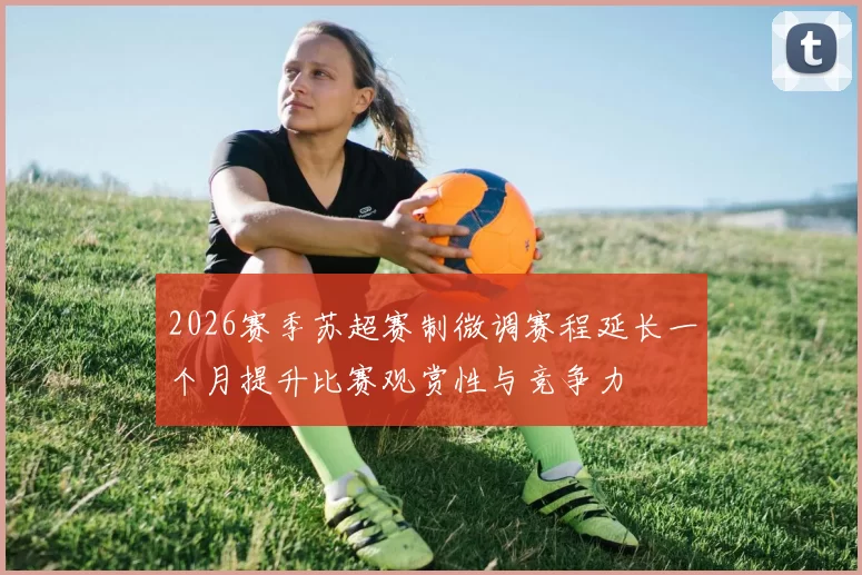 2026赛季苏超赛制微调赛程延长一个月提升比赛观赏性与竞争力