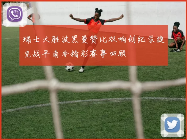 瑞士大胜波黑曼赞比双响创纪录捷克战平南非精彩赛事回顾
