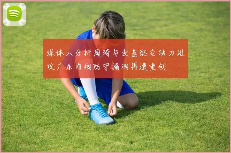 媒体人分析周琦与麦基配合助力进攻广东内线防守漏洞再遭重创