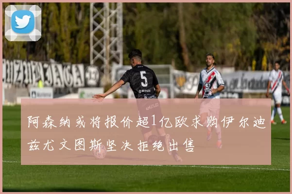 阿森纳或将报价超1亿欧求购伊尔迪兹尤文图斯坚决拒绝出售