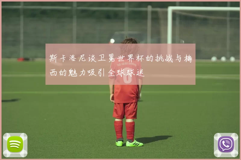 斯卡洛尼谈卫冕世界杯的挑战与梅西的魅力吸引全球球迷