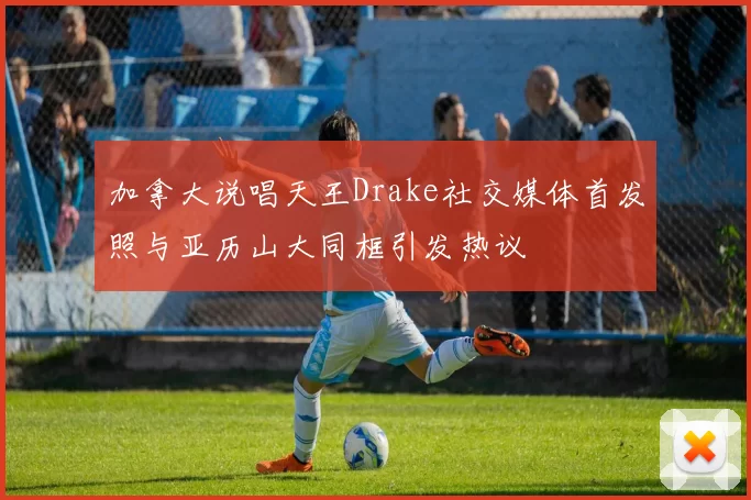 加拿大说唱天王Drake社交媒体首发照与亚历山大同框引发热议