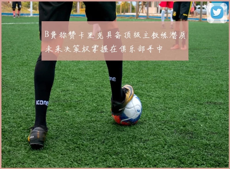 B费称赞卡里克具备顶级主教练潜质未来决策权掌握在俱乐部手中