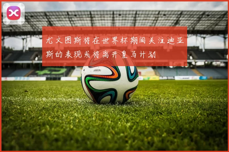 尤文图斯将在世界杯期间关注迪亚斯的表现或将离开皇马计划