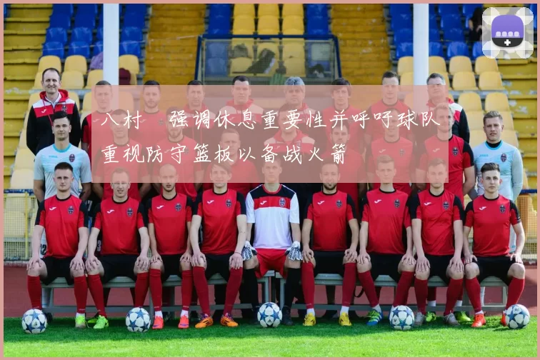 八村塁强调休息重要性并呼吁球队重视防守篮板以备战火箭