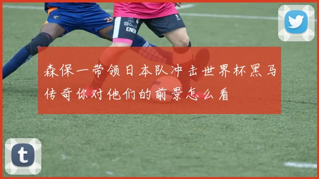 森保一带领日本队冲击世界杯黑马传奇你对他们的前景怎么看