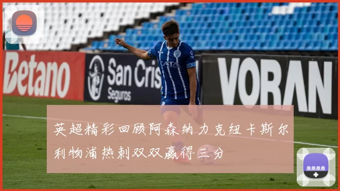 英超精彩回顾阿森纳力克纽卡斯尔利物浦热刺双双赢得三分