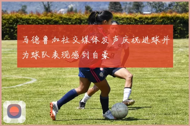 马德鲁加社交媒体发声庆祝进球并为球队表现感到自豪