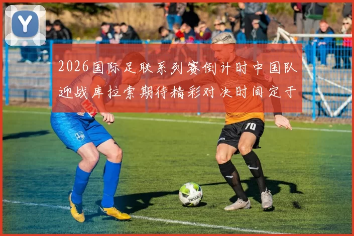 2026国际足联系列赛倒计时中国队迎战库拉索期待精彩对决时间定于3月27日14点