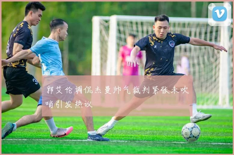 郭艾伦调侃杰曼帅气裁判紧张未吹哨引发热议